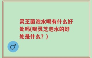 灵芝菌泡水喝有什么好处吗(喝灵芝泡水的好处是什么？)