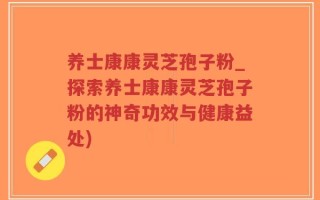 养士康康灵芝孢子粉_探索养士康康灵芝孢子粉的神奇功效与健康益处)