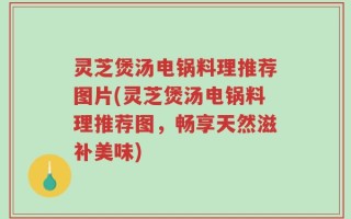 灵芝煲汤电锅料理推荐图片(灵芝煲汤电锅料理推荐图，畅享天然滋补美味)