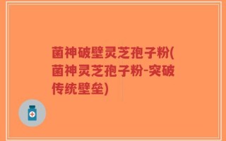 菌神破壁灵芝孢子粉(菌神灵芝孢子粉-突破传统壁垒)