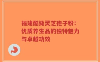 福建酷毙灵芝孢子粉：优质养生品的独特魅力与卓越功效