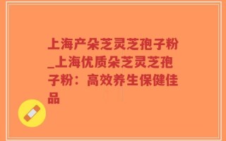 上海产朵芝灵芝孢子粉_上海优质朵芝灵芝孢子粉：高效养生保健佳品