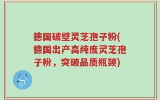 德国破壁灵芝孢子粉(德国出产高纯度灵芝孢子粉，突破品质瓶颈)
