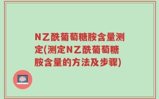N乙酰葡萄糖胺含量测定(测定N乙酰葡萄糖胺含量的方法及步骤)