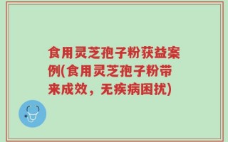 食用灵芝孢子粉获益案例(食用灵芝孢子粉带来成效，无疾病困扰)