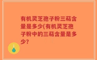 有机灵芝孢子粉三萜含量是多少(有机灵芝孢子粉中的三萜含量是多少？