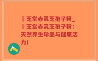 堃芝堂赤灵芝孢子粉_堃芝堂赤灵芝孢子粉：天然养生珍品与健康活力)