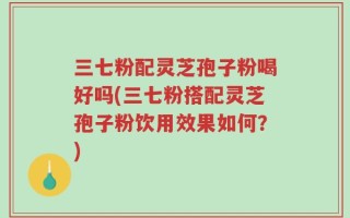 三七粉配灵芝孢子粉喝好吗(三七粉搭配灵芝孢子粉饮用效果如何？)