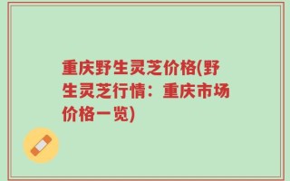 重庆野生灵芝价格(野生灵芝行情：重庆市场价格一览)
