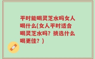 平时能喝灵芝水吗女人喝什么(女人平时适合喝灵芝水吗？挑选什么喝更佳？)
