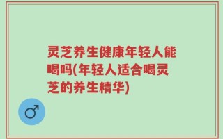 灵芝养生健康年轻人能喝吗(年轻人适合喝灵芝的养生精华)