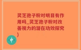 灵芝孢子粉对明目有作用吗_灵芝孢子粉对改善视力的潜在功效探究)
