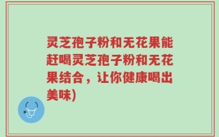 灵芝孢子粉和无花果能赶喝灵芝孢子粉和无花果结合，让你健康喝出美味)