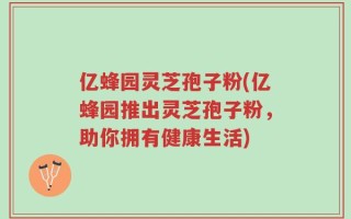 亿蜂园灵芝孢子粉(亿蜂园推出灵芝孢子粉，助你拥有健康生活)