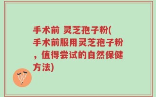 手术前 灵芝孢子粉(手术前服用灵芝孢子粉，值得尝试的自然保健方法)