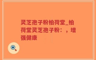 灵芝孢子粉柏荷堂_柏荷堂灵芝孢子粉：，增强健康