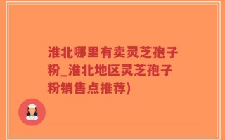 淮北哪里有卖灵芝孢子粉_淮北地区灵芝孢子粉销售点推荐)