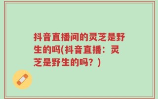抖音直播间的灵芝是野生的吗(抖音直播：灵芝是野生的吗？)