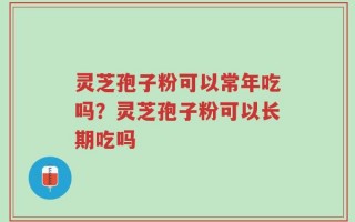 灵芝孢子粉可以常年吃吗？灵芝孢子粉可以长期吃吗