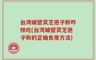 台湾破壁灵芝孢子粉咋样吃(台湾破壁灵芝孢子粉的正确食用方法)