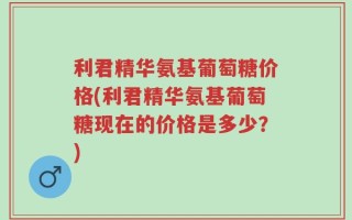 利君精华氨基葡萄糖价格(利君精华氨基葡萄糖现在的价格是多少？)