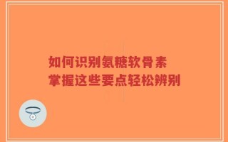 如何识别氨糖软骨素 掌握这些要点轻松辨别