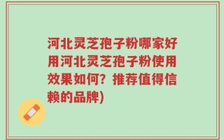 河北灵芝孢子粉哪家好用河北灵芝孢子粉使用效果如何？推荐值得信赖的品牌)