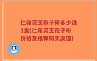 仁和灵芝孢子粉多少钱1盒(仁和灵芝孢子粉价格及推荐购买渠道)