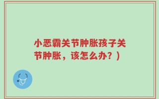 小恶霸关节肿胀孩子关节肿胀，该怎么办？)