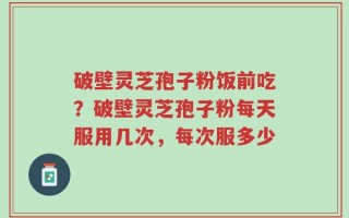 破壁灵芝孢子粉饭前吃？破壁灵芝孢子粉每天服用几次，每次服多少
