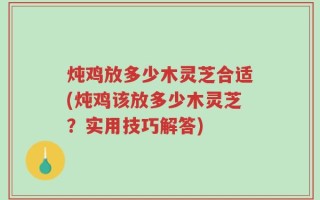 炖鸡放多少木灵芝合适(炖鸡该放多少木灵芝？实用技巧解答)