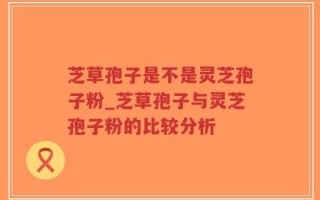 芝草孢子是不是灵芝孢子粉_芝草孢子与灵芝孢子粉的比较分析