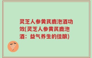 灵芝人参黄芪鹿泡酒功效(灵芝人参黄芪鹿泡酒：益气养生的佳酿)