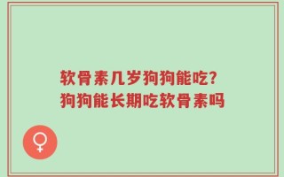 软骨素几岁狗狗能吃？狗狗能长期吃软骨素吗