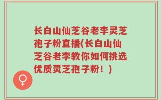 长白山仙芝谷老李灵芝孢子粉直播(长白山仙芝谷老李教你如何挑选优质灵芝孢子粉！)