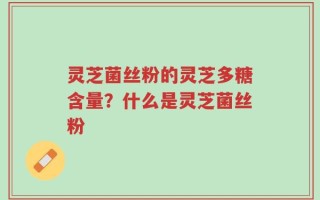 灵芝菌丝粉的灵芝多糖含量？什么是灵芝菌丝粉