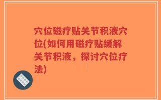 穴位磁疗贴关节积液穴位(如何用磁疗贴缓解关节积液，探讨穴位疗法)