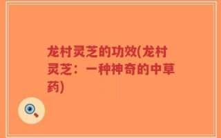 龙村灵芝的功效(龙村灵芝：一种神奇的中草药)