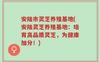 安陆市灵芝养殖基地(安陆灵芝养殖基地：培育高品质灵芝，为健康加分！)
