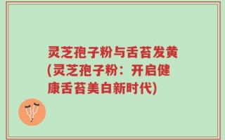 灵芝孢子粉与舌苔发黄(灵芝孢子粉：开启健康舌苔美白新时代)