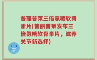 普丽普莱三倍氨糖软骨素片(普丽普莱发布三倍氨糖软骨素片，滋养关节新选择)