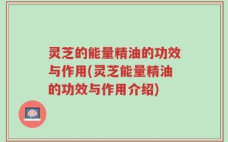 灵芝的能量精油的功效与作用(灵芝能量精油的功效与作用介绍)