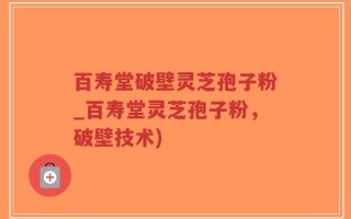 百寿堂破壁灵芝孢子粉_百寿堂灵芝孢子粉，破壁技术)