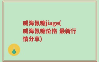 威海氨糖jiage(威海氨糖价格 最新行情分享)