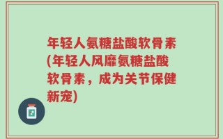 年轻人氨糖盐酸软骨素(年轻人风靡氨糖盐酸软骨素，成为关节保健新宠)