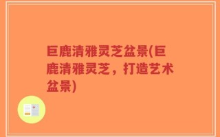 巨鹿清雅灵芝盆景(巨鹿清雅灵芝，打造艺术盆景)