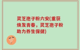 灵芝孢子粉六安(重获焕发青春，灵芝孢子粉助力养生保健)