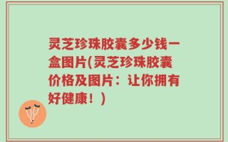 灵芝珍珠胶囊多少钱一盒图片(灵芝珍珠胶囊价格及图片：让你拥有好健康！)