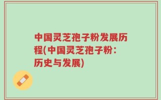 中国灵芝孢子粉发展历程(中国灵芝孢子粉：历史与发展)