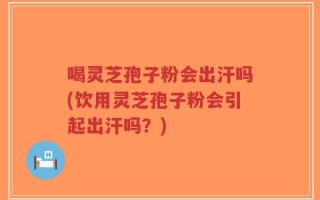 喝灵芝孢子粉会出汗吗(饮用灵芝孢子粉会引起出汗吗？)